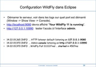 © 2019-2020 – Introduction JAVAEE
Configuration WildFly dans Eclipse
• Démarrer le serveur, voir dans les logs sur quel port est démarré
(Window -> Show View -> Console).
• http://localhost:9080 devra affiché “Your WildFly 11 is running“.
• http://127.0.0.1:10990 tester l’accès à l’interface admin.
• 14:22:19,365 INFO … HTTP listener default listening on 127.0.0.1:9080
• 14:22:19,970 INFO … Admin console listening on http://127.0.0.1:10990
• 14:22:19,970 INFO …WildFly Full 11.0.0.Final … started in 4507ms
39
 