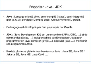 © 2019-2020 – Introduction JAVAEE
Rappels : Java - JDK
• Java : Langage orienté objet, semi-compilé (.class), semi-interprété
(par la JVM), portable(«Compile once, run everywhere»), gratuit.
• Ce langage est développé par Sun puis repris par Oracle.
• JDK : (Java Development Kit) est un ensemble d’API (JDBC, …) et de
commandes (javac, …) indispensables au développeur Java pour
programmer en java, compiler (javac …), exécuter (java …), monitorer
ses programmes Java.
• Il existe plusieurs plateformes basées sur Java : Java SE, Java EE /
Jakarta EE, Java ME, Java Card … :
7
 