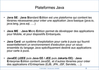 © 2019-2020 – Introduction JAVAEE
Plateformes Java
• Java SE : Java Standard Edition est une plateforme qui contient les
libraires nécessaires pour créer une application Java basique (java.io,
java.lang, java.sql, ….)
• Java ME : Java Micro Edition permet de développer des applications
pour Mobile, et pour dispositifs Embarqués.
• Java Card: un système d'exploitation pour carte à puce qui fournit
essentiellement un environnement d'exécution pour un sous-
ensemble du langage Java spécifiquement destiné aux applications
pour carte à puce.
• JavaEE (J2EE puis Java EE / JEE puis Jakarta EE) : Java
Enterprise Edition contient JavaSE, et d’autres librairies pour créer
des applications d’Entreprises (EJB, JPA, JSF, Servlets, …).
8
 