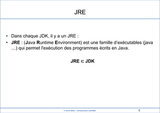 © 2019-2020 – Introduction JAVAEE
JRE
• Dans chaque JDK, il y a un JRE :
• JRE : (Java Runtime Environment) est une famille d’exécutables (java
…) qui permet l'exécution des programmes écrits en Java.
JRE ⊂ JDK
9
 