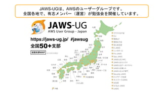 JAWS-UGは、AWSのユーザーグループです。
全国各地で、有志メンバー（運営）が勉強会を開催しています。
 