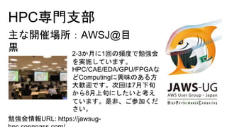 HPC専門支部
勉強会情報URL: https://jawsug-
主な開催場所：AWSJ@目
黒 2-3か月に1回の頻度で勉強会
を実施しています。
HPC/CAE/EDA/GPU/FPGAな
どComputingに興味のある方
大歓迎です。次回は7月下旬
から8月上旬にしたいと考え
ています。是非、ご参加くだ
さい。
 
