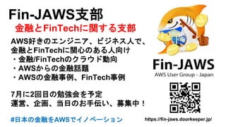 Fin-JAWS支部
金融とFinTechに関する支部
AWS好きのエンジニア、ビジネス人で、
金融とFinTechに関心のある人向け
・金融/FinTechのクラウド動向
・AWSからの金融話題
・AWSの金融事例、FinTech事例
7月に2回目の勉強会を予定
運営、企画、当日のお手伝い、募集中！
#日本の金融をAWSでイノベーション https://fin-jaws.doorkeeper.jp/
 
