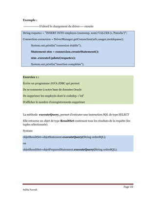 Page 10 
Saliha Yacoub
Exemple :
---------------D’abord le chargement du driver---- ensuite
String requete1 = "INSERT INTO employes (numemp, nom) VALUES (1,’Patoche')";
Connection connexion = DriverManager.getConnection(url1,usager,motdepasse);
System.out.println("connexion établie");
Statement stm = connexion.createStatement();
stm .executeUpdate(requete1);
System.out.println("insertion complétée");
Exercice 1 :
Écrire un programme JAVA JDBC qui permet
De se connecter à notre base de données Oracle
De supprimer les employés dont le codedep =’inf’
D’afficher le nombre d’enregistrements supprimer
La méthode executeQuery, permet d’exécuter une instruction SQL de type SELECT
Elle retourne un objet de type ResultSet contenant tous les résultats de la requête (les
tuples sélectionnés).
Syntaxe
objetResultSet=objetStatement.executeQuery(String ordreSQL);
ou
objetResultSet=objetPreparedStatement.executeQuery(String ordreSQL);
 