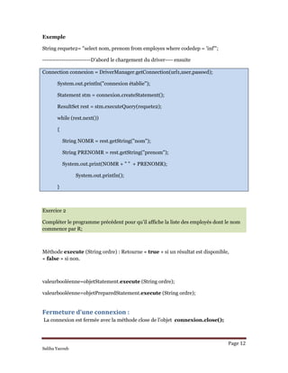 Page 12 
Saliha Yacoub
Exemple
String requete2= "select nom, prenom from employes where codedep = 'inf'";
-------------------------D’abord le chargement du driver---- ensuite
Connection connexion = DriverManager.getConnection(url1,user,passwd);
System.out.println("connexion établie");
Statement stm = connexion.createStatement();
ResultSet rest = stm.executeQuery(requete2);
while (rest.next())
{
String NOMR = rest.getString("nom");
String PRENOMR = rest.getString("prenom");
System.out.print(NOMR + " " + PRENOMR);
System.out.println();
}
Exercice 2
Compléter le programme précédent pour qu’il affiche la liste des employés dont le nom
commence par R;
Méthode execute (String ordre) : Retourne « true » si un résultat est disponible,
« false » si non.
valeurbooléenne=objetStatement.execute (String ordre);
valeurbooléenne=objetPreparedStatement.execute (String ordre);
Fermeture d’une connexion : 
La connexion est fermée avec la méthode close de l’objet connexion.close();
 