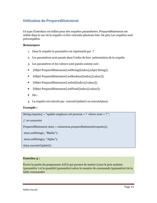 Page 13 
Saliha Yacoub
Utilisation du PreparedStatement 
 
Ce type d’interface est utilisé pour des requêtes paramétrées. PreparedStatement est
utilisé dans le cas 0ù la requête va être exécutée plusieurs fois. De plus Les requêtes sont
précompilées.
Remarquez
1. Dans le requête le paramètre est représenté par ?
2. Les paramètres sont passés dans l’ordre de leur présentation de la requête
3. Les paramètres et les valeurs sont passés comme suit :
[Objet PreparedStatement].setString([index],[objet String]);
[Objet PreparedStatement].setBoolean([index],[valeur]);
[Objet PreparedStatement].setInt([index],[valeur]);
[Objet PreparedStatement].setFloat([index],[valeur]);
Etc…
4. La requête est exécuté par executeUpdate() ou executeQuery
Exemple :
String requete3 = "update employes set prenom = ? where nom = ? ";
// se connecter
PreparedStatement stm2 = connexion.prepareStatement(requete3);
stm2.setString(1, "Blabla");
stm2.setString(2, "Alpha");
stm2.executeUpdate();
Exercice 3 :
Écrire la partie du programme JAVA qui permet de mettre à jour le prix unitaire
(paramètre ) et la quantité (paramètre) selon le numéro de commande (paramètre) de la
table commander
 