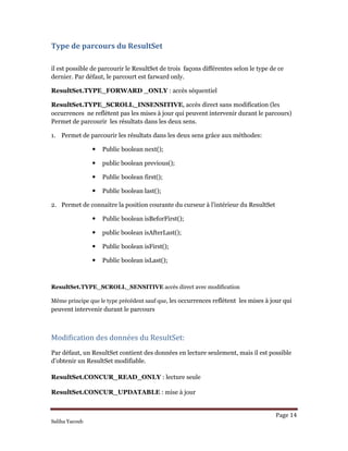 Page 14 
Saliha Yacoub
Type de parcours du ResultSet 
il est possible de parcourir le ResultSet de trois façons différentes selon le type de ce
dernier. Par défaut, le parcourt est farward only.
ResultSet.TYPE_FORWARD _ONLY : accès séquentiel
ResultSet.TYPE_SCROLL_INSENSITIVE, accès direct sans modification (les 
occurrences ne reflètent pas les mises à jour qui peuvent intervenir durant le parcours)
Permet de parcourir les résultats dans les deux sens.
1. Permet de parcourir les résultats dans les deux sens grâce aux méthodes:
Public boolean next();
public boolean previous();
Public boolean first();
Public boolean last();
2. Permet de connaitre la position courante du curseur à l’intérieur du ResultSet
Public boolean isBeforFirst();
public boolean isAfterLast();
Public boolean isFirst();
Public boolean isLast();
ResultSet.TYPE_SCROLL_SENSITIVE accès direct avec modification
Même principe que le type précédent sauf que, les occurrences reflètent les mises à jour qui
peuvent intervenir durant le parcours
Modification des données du ResultSet: 
Par défaut, un ResultSet contient des données en lecture seulement, mais il est possible
d’obtenir un ResultSet modifiable.
ResultSet.CONCUR_READ_ONLY : lecture seule
ResultSet.CONCUR_UPDATABLE : mise à jour
 