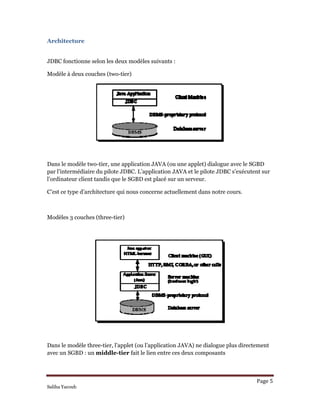 Architecture  
JDBC fonctionne selon les deux modèles suivants :
Modèle à deux couches (two-tier)
Dans le modèle two-tier, une application JAVA (ou une applet) dialogue avec le SGBD
par l’intermédiaire du pilote JDBC. L’application JAVA et le pilote JDBC s’exécutent sur
l’ordinateur client tandis que le SGBD est placé sur un serveur.
C’est ce type d’architecture qui nous concerne actuellement dans notre cours.
Modèles 3 couches (three-tier)
Dans le modèle three-tier, l’applet (ou l’application JAVA) ne dialogue plus directement
avec un SGBD : un middle-tier fait le lien entre ces deux composants
Page 5 
Saliha Yacoub
 