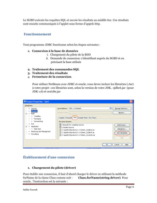 Le SGBD exécute les requêtes SQL et envoie les résultats au middle tier. Ces résultats
sont ensuite communiqués à l’applet sous forme d’appels http.
 Fonctionnement  
Tout programme JDBC fonctionne selon les étapes suivantes :
1. Connexion à la base de données
i. Chargement du pilote de la BDD
ii. Demande de connexion: s’identifiant auprès du SGBD et en
précisant la base utilisée
2. Traitement des commandes SQL
3. Traitement des résultats
4. Fermeture de la connexion.
Pour utiliser NetBeans avec JDBC et oracle, vous devez inclure les librairies (.Jar)
à votre projet : ces librairies sont, selon la version de votre JDK, ojdbc6.jar (pour
JDK 1.6) et orai18n.jar
Établissement d’une connexion 
1. Chargement du pilote (driver)
Page 6 
Pour établir une connexion, il faut d’abord charger le driver en utilisant la méthode
forName de la classe Class comme suit : Class.forName(string driver). Pour
oracle, l’instruction est la suivante :
Saliha Yacoub
 