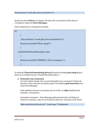 Page 7 
Saliha Yacoub
Class.forName ("oracle.jdbc.driver.OracleDriver");
Quand une classe Driver est chargée, elle doit créer une instance d’elle même et
s’enregistrer auprès du DriverManager.
Code complet pour le chargement du pilote
try
{
Class.forName ("oracle.jdbc.driver.OracleDriver");
System.out.println("Pilote chargé");
}
catch(ClassNotFoundException cnfe)
{
System.out.println("ERREUR : Driver manquant.");
}
La méthode Class.forName(string driver) fait partie du pckage java.lang et peut
lancer une exception de type «ClassNotFoundException ».
2. Demander une connexion
Une fois le pilote chargé, alors on peut demander une e connexion à la base de
données. Cette connexion est obtenue grâce à la méthode getConnection de la
classe DriverManager
Cette méthode retourne la connexion qui est en fait, un objet implémentant
l’interface «Connection».
Connection connexion = DriverManager.getConnection(url); url désigne la
chaine de connexion , dans le cas d’oracle la chaine de connexion est de forme :
"jdbc:oracle:thin:@IP:port:orcl", "nomUsager","Motdepasse"
 
