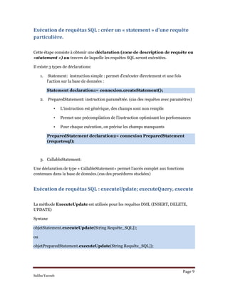 Page 9 
Saliha Yacoub
Exécution de requêtas SQL : créer un « statement » d’une requête 
particulière. 
Cette étape consiste à obtenir une déclaration (zone de description de requête ou
«statement ») au travers de laquelle les requêtes SQL seront exécutées.
Il existe 3 types de déclarations:
1. Statement: instruction simple : permet d’exécuter directement et une fois
l’action sur la base de données :
Statement declaration1= connexion.createStatement();
2. PreparedStatement: instruction paramétrée. (cas des requêtes avec paramètres)
• L’instruction est générique, des champs sont non remplis
• Permet une précompilation de l’instruction optimisant les performances
• Pour chaque exécution, on précise les champs manquants
PreparedStatement declaration2= connexion PreparedStatement
(requetesql);
3. CallableStatement:
Une déclaration de type « CallableStatement» permet l’accès complet aux fonctions
contenues dans la base de données.(cas des procédures stockées)
Exécution de requêtas SQL : executeUpdate; executeQuery, execute 
La méthode ExecuteUpdate est utilisée pour les requêtes DML (INSERT, DELETE,
UPDATE)
Syntaxe
objetStatement.executeUpdate(String Requête_SQL]);
ou
objetPreparedStatement.executeUpdate(String Requête_SQL]);
 