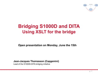 Bridging S1000D and DITA
Using XSLT for the bridge
Jean-Jacques Thomasson (Capgemini)
Lead of the S1000D-DITA bridging initiative
p. 1
Open presentation on Monday, June the 15th
 