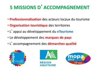 5 MISSIONS D’ACCOMPAGNEMENT
• Professionnalisation des acteurs locaux du tourisme
• Organisation touristique des territoires
• L’appui au développement du eTourisme
• Le développement des marques de pays
• L’accompagnement des démarches qualité
 