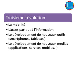 Troisième révolution
•La mobilité
•L’accès partout à l’information
•Le développement de nouveaux outils
(smartphones, tablettes)
•Le développement de nouveaux medias
(applications, services mobiles…)
 