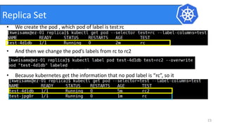 • We create the pod , which pod of label is test:rc
• And then we change the pod’s labels from rc to rc2
• Because kubernetes get the information that no pod label is “rc”, so it
create the new one
23
Replica Set
 
