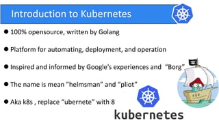 Introduction to Kubernetes
 100% opensource, written by Golang
 Platform for automating, deployment, and operation
 Inspired and informed by Google’s experiences and “Borg”
 The name is mean ”helmsman” and “pliot”
 Aka k8s , replace “ubernete” with 8
 