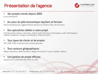 Présentation de l’agence
• Des projets menés depuis 2005
8 ans d’existence
• Au cœur du pôle économique Aquitain et Parisien
Situé à Artiguelouve, Agglomération paloise et à Roissy CDG, Ile de France
• Des spécialistes dédiés à votre projet
Chef de projet, Expert e-business, Expert web Technique, Développeur web, Développeur
mobile, Graphiste, chargé e-marketing et référencement…
• Tous types de clients et de projets
TPE, PME, PMI, Institutionnels, Grands groupes
• Tous secteurs géographiques
Région Aquitaine, Midi Pyrénées, Région Parisienne, Suisse, Québec, Maroc...
• Une gestion de projet efficace
Issue d’une certification ISO 9001 en 2011
…
 