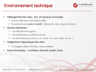 Environnement technique
• Hébergement des sites : env. 15 serveurs en Europe
 Environ 280 sites créés depuis 2005
 Environnements web et mobile : Microsoft, Linux, Apple, Android
• Gestion domaines :
 + de 500 domaines gérés
 + de 1500 boites aux lettres actives
 + de 30 extensions (.com .fr .cn .travel . mx .asia .mobi .tel .re…)
• Intégrations linguistiques des sites :
 11 langues (dont chinois, russe, arabe)
• Envoi d’emailing : + 4 millions d’emails routés /mois
 