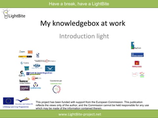 Have a break, have a LightBite



   My knowledgebox at work
                      Introduction light




            Coordonné par:




This project has been funded with support from the European Commission. This publication
reflects the views only of the author, and the Commission cannot be held responsible for any use
which may be made of the information contained therein.

                     www.LightBite-project.net
 