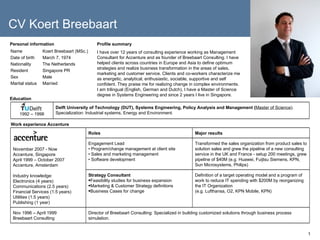 Personal information Profile summary I have over 12 years of consulting experience working as Management Consultant for Accenture and as founder of Breebaart Consulting. I have helped clients across countries in Europe and Asia to define optimum strategies and realize business transformation in the areas of sales, marketing and customer service. Clients and co-workers characterize me as energetic, analytical, enthusiastic, sociable, supportive and self confident. They praise me for realizing change in complex environments. I am trilingual (English, German and Dutch), I have a Master of Science degree in Systems Engineering and since 2 years I live in Singapore. Education Work experience Accenture Name Koert Breebaart (MSc.) Date of birth March 7, 1974 Nationality The Netherlands Resident Singapore PR Sex Male Marital status Married CV Koert Breebaart Delft University of Technology (DUT), Systems Engineering, Policy Analysis and Management ( Master of Science ).  Specialization: Industrial systems, Energy and Environment. 1992 – 1998 Director of Breebaart Consulting: Specialized in building customized solutions through business process simulation. Nov 1996 – April 1999 Breebaart Consulting Definition of a target operating model and a program of work to reduce IT spending with $200M by reorganizing the IT Organization  (e.g. Lufthansa, O2, KPN Mobile, KPN) ,[object Object],[object Object],[object Object],[object Object],Transformed the sales organization from product sales to solution sales and grew the pipeline of a new consulting service in the UK and France - setup 200 meetings, grew pipeline of $40M (e.g. Huawei, Fuijtsu Siemens, KPN, Sun Microsystems, Philips)  Engagement Lead •  Program/change management at client site •  Sales and marketing management •  Software development Major results Roles November 2007 - Now Accenture, Singapore April 1999 – October 2007 Accenture, Amsterdam Industry knowledge: Electronics (4 years) Communications (2.5 years) Financial Services (1.5 years) Utilities (1.5 years) Publishing (1 year) 