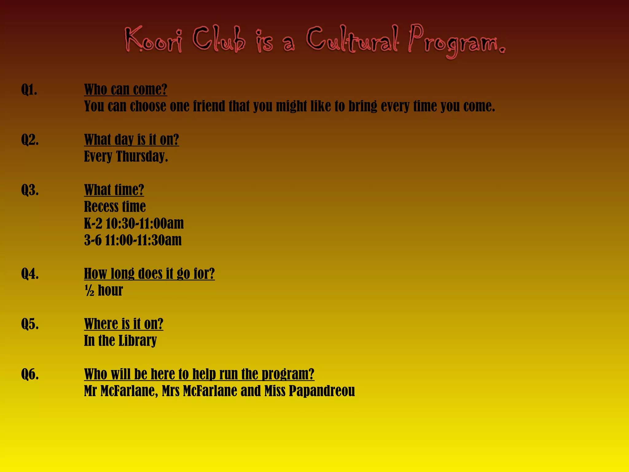 Q1. Who can come?
You can choose one friend that you might like to bring every time you come.
Q2. What day is it on?
Every Thursday.
Q3. What time?
Recess time
K-2 10:30-11:00am
3-6 11:00-11:30am
Q4. How long does it go for?
½ hour
Q5. Where is it on?
In the Library
Q6. Who will be here to help run the program?
Mr McFarlane, Mrs McFarlane and Miss Papandreou