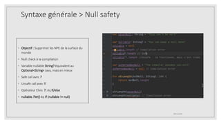 Syntaxe générale > Null safety
◦ Objectif : Supprimer les NPE de la surface du
monde
◦ Null check à la compilation
◦ Variable nullable String? équivalent au
Optional<String> Java, mais en mieux
◦ Safe call avec ?
◦ Unsafe call avec !!
◦ Opérateur Elvis: ?: éq if/else
◦ nullable.?let{} éq if (nullable != null)
09/12/2020
 
