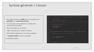 Syntaxe générale > Classes
◦ Une classe contient une entête avec éventuellement des
propriétés et un constructeur primary
◦ Un constructeur primaire déclaré en entête et des
constructeurs secondaires
◦ Valeurs par défaut sur les champs
◦ « init » méthodes pour initialiser l’instance
◦ Getters/Setters générés pour les champs publiques
◦ « Companion Object » pour les propriétés
et méthodes statiques
09/12/2020
 