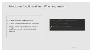 Principales fonctionnalités > When expression
◦ Le when remplace le switch du java
◦ Il s'écrit comme des expressions classiques
◦ On peut utiliser n'importe quelle valeur du
switch tant que cela retourne une valeur
booléene
09/12/2020
 