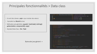 Principales fonctionnalités > Data class
◦ Ce sont des classes « pojo » pour stocker des valeurs
◦ Equivalent au Record de Java
◦ Méthodes auto-générées: equals() / hashCode(), toString(),
getters/setters, componentN(), copy()
◦ Standard Data Class : Pair, Triple
09/12/2020
Bytecode java généré ->
 