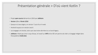 ◦ Projet open-source démarré en 2010 par JetBrains
◦ Version 1.0 en Février 2016
◦ Epoque où Java stagne, en version 7 puis 8 sur le web
◦ Android toujours en version Java 6
◦ Les langages ont évolué, alors que Java traine derrière lui un lourd legacy.
◦ JetBrains n'était pas à leur coup d'essai, le travail sur MPS et les IDE ont permis de créer un langage intégré dans
l'écosystème Intellij Idea
09/12/2020
Présentation générale > D'où vient Kotlin ?
 