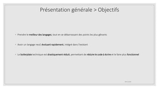 ◦ Prendre le meilleur des langages, tout en se débarrassant des points les plus gênants
◦ Avoir un langage neuf, évoluant rapidement, intégré dans l'existant
◦ Le boilerplate technique est drastiquement réduit, permettant de réduire le code à écrire et le faire plus fonctionnel
09/12/2020
Présentation générale > Objectifs
 