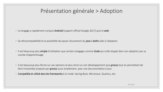 ◦ Le langage a rapidement conquis Android (support officiel Google 2017) puis le web
◦ Sa rétrocompatibilité et la possibilité de passer doucement du java à kotlin aide à l'adoption
◦ Il est beaucoup plus simple d'utilisation que certains langages comme Scala qui a été stoppé dans son adoption par sa
courbe d'apprentissage
◦ Il est beaucoup plus ferme sur ses opinions et plus strict sur son développement que groovy tout en permettant de
faire l'ensemble proposé par groovy aussi simplement, avec une documentation à jour.
◦ Compatible et utilisé dans les frameworks à la mode: Spring Boot, Micronaut, Quarkus, etc.
09/12/2020
Présentation générale > Adoption
 