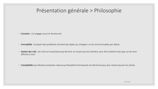 ◦ Concision : Un langage concis et fonctionnel
◦ Immuabilité : la plupart des problèmes viennent des objets qui changent, on les rend immuables par défaut
◦ Gestion des nulls : les nulls ont causé beaucoup de tord, on ne peut pas les interdire, pour être cohérent avec java, on les rend
difficiles à vivre
◦ Comptabilité avec librairies existantes: beaucoup d'excellents frameworks ont été écrits pour java. Autant pouvoir les utiliser.
09/12/2020
Présentation générale > Philosophie
 