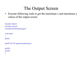 The Output Screen
• Execute following code to get the maximum x and maximum y
values of the output screen
#include<stdio.h>
#include<conio.h>
#include"D:/GP/header/grap.h"
void main()
{
ginit();
printf("%d %d",getmaxx(),getmaxy());
getch();
gexit();
}
 
