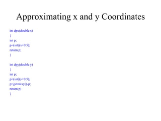 Approximating x and y Coordinates
int dpx(double x)
{
int p;
p=(int)(x+0.5);
return p;
}
int dpy(double y)
{
int p;
p=(int)(y+0.5);
p=getmaxy()-p;
return p;
}
 