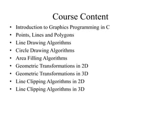 Course Content
• Introduction to Graphics Programming in C
• Points, Lines and Polygons
• Line Drawing Algorithms
• Circle Drawing Algorithms
• Area Filling Algorithms
• Geometric Transformations in 2D
• Geometric Transformations in 3D
• Line Clipping Algorithms in 2D
• Line Clipping Algorithms in 3D
 