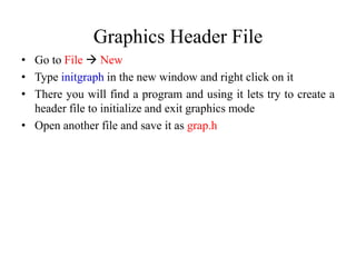 Graphics Header File
• Go to File  New
• Type initgraph in the new window and right click on it
• There you will find a program and using it lets try to create a
header file to initialize and exit graphics mode
• Open another file and save it as grap.h
 