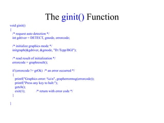 The ginit() Function
void ginit()
{
/* request auto detection */
int gdriver = DETECT, gmode, errorcode;
/* initialize graphics mode */
initgraph(&gdriver, &gmode, "D:/Tcpp/BGI");
/* read result of initialization */
errorcode = graphresult();
if (errorcode != grOk) /* an error occurred */
{
printf("Graphics error: %sn", grapherrormsg(errorcode));
printf("Press any key to halt:");
getch();
exit(1); /* return with error code */
}
}
 