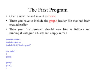 The First Program
• Open a new file and save it as first.c
• There you have to include the grap.h header file that had been
created earlier
• Then your first program should look like as follows and
running it will give a black and empty screen
#include<stdio.h>
#include<conio.h>
#include"D:/GP/header/grap.h"
void main()
{
ginit();
getch();
gexit();
}
 