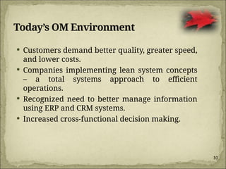 10
Today’s OM Environment
 Customers demand better quality, greater speed,
and lower costs.
 Companies implementing lean system concepts
– a total systems approach to efficient
operations.
 Recognized need to better manage information
using ERP and CRM systems.
 Increased cross-functional decision making.
 