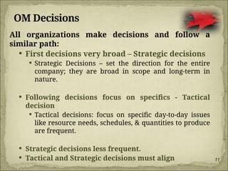 11
OM Decisions
All organizations make decisions and follow a
similar path:
 First decisions very broad – Strategic decisions
 Strategic Decisions – set the direction for the entire
company; they are broad in scope and long-term in
nature.
 Following decisions focus on specifics - Tactical
decision
 Tactical decisions: focus on specific day-to-day issues
like resource needs, schedules, & quantities to produce
are frequent.
 Strategic decisions less frequent.
 Tactical and Strategic decisions must align
 