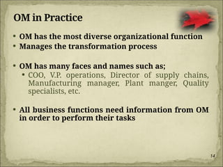 14
OM in Practice
 OM has the most diverse organizational function
 Manages the transformation process
 OM has many faces and names such as;
 COO, V.P. operations, Director of supply chains,
Manufacturing manager, Plant manger, Quality
specialists, etc.
 All business functions need information from OM
in order to perform their tasks
 