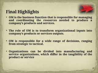22
Final Highlights
 OM is the business function that is responsible for managing
and coordinating the resources needed to produce a
company’s products and services.
 The role of OM is to transform organizational inputs into
company’s products or services outputs.
 OM is responsible for a wide range of decisions, ranging
from strategic to tactical.
 Organizations can be divided into manufacturing and
service organizations, which differ in the tangibility of the
product or service
 