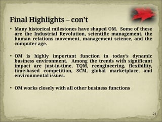 23
Final Highlights – con’t
 Many historical milestones have shaped OM. Some of these
are the Industrial Revolution, scientific management, the
human relations movement, management science, and the
computer age.
 OM is highly important function in today’s dynamic
business environment. Among the trends with significant
impact are just-in-time, TQM, reengineering, flexibility,
time-based competition, SCM, global marketplace, and
environmental issues.
 OM works closely with all other business functions
 