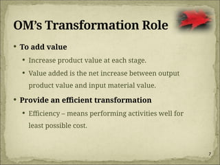 7
OM’s Transformation Role
 To add value
 Increase product value at each stage.
 Value added is the net increase between output
product value and input material value.
 Provide an efficient transformation
 Efficiency – means performing activities well for
least possible cost.
 