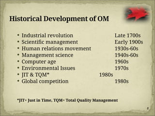 8
Historical Development of OM
 Industrial revolution Late 1700s
 Scientific management Early 1900s
 Human relations movement 1930s-60s
 Management science 1940s-60s
 Computer age 1960s
 Environmental Issues 1970s
 JIT & TQM* 1980s
 Global competition 1980s
*JIT= Just in Time, TQM= Total Quality Management
 