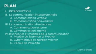 PLAN
I. INTRODUCTION
II. La communication interpersonnelle
A. Communication verbale
B. Communication non-verbale
III. La communication d’entreprise
A. Communication externe
B. Communication interne
IV. les théories et modèles de la communication
A. Modèle de Shannon et Weaver
B. Cybernétique de Norbert Wiener
C. L’école de Palo Alto
 