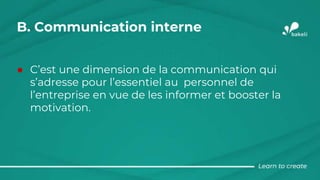 B. Communication interne
● C’est une dimension de la communication qui
s’adresse pour l’essentiel au personnel de
l’entreprise en vue de les informer et booster la
motivation.
 