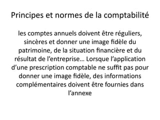 Principes et normes de la comptabilité
les comptes annuels doivent être réguliers,
sincères et donner une image ﬁdèle du
patrimoine, de la situation ﬁnancière et du
résultat de l’entreprise… Lorsque l’application
d’une prescription comptable ne sufﬁt pas pour
donner une image ﬁdèle, des informations
complémentaires doivent être fournies dans
l’annexe
 