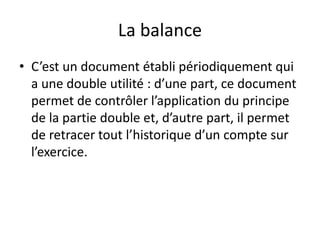 La balance
• C’est un document établi périodiquement qui
a une double utilité : d’une part, ce document
permet de contrôler l’application du principe
de la partie double et, d’autre part, il permet
de retracer tout l’historique d’un compte sur
l’exercice.
 
